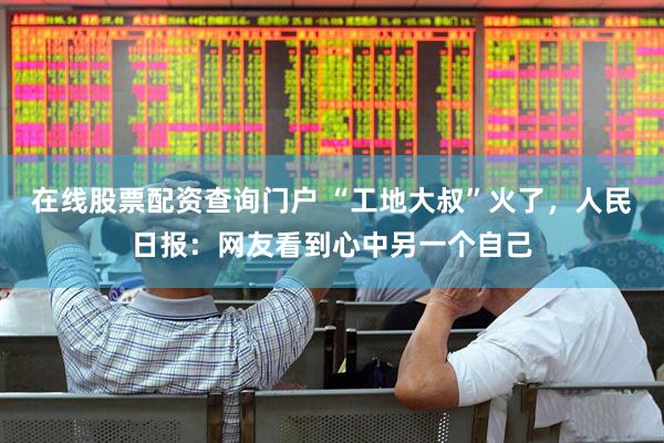 在线股票配资查询门户 “工地大叔”火了，人民日报：网友看到心中另一个自己