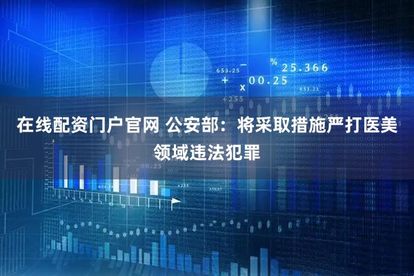 在线配资门户官网 公安部：将采取措施严打医美领域违法犯罪