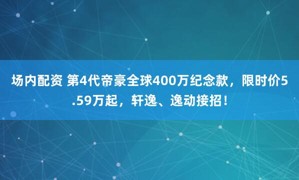 场内配资 第4代帝豪全球400万纪念款，限时价5.59万起，轩逸、逸动接招！