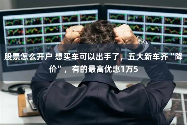 股票怎么开户 想买车可以出手了，五大新车齐“降价”，有的最高优惠1万5