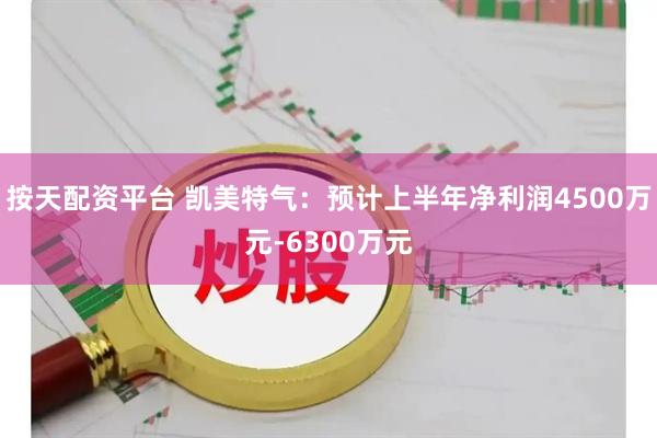 按天配资平台 凯美特气：预计上半年净利润4500万元-6300万元