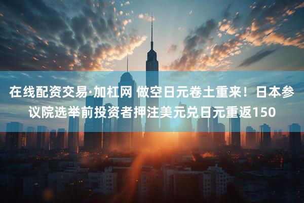 在线配资交易·加杠网 做空日元卷土重来！日本参议院选举前投资者押注美元兑日元重返150
