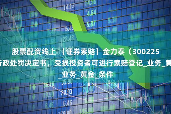 股票配资线上 【证券索赔】金力泰（300225）收到行政处罚决定书，受损投资者可进行索赔登记_业务_黄金_条件