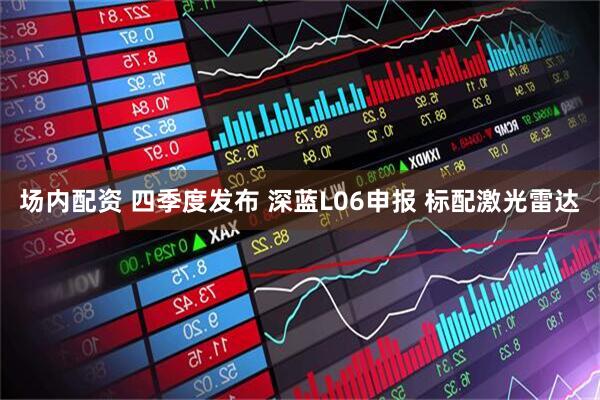 场内配资 四季度发布 深蓝L06申报 标配激光雷达