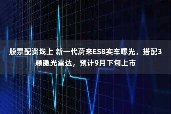 股票配资线上 新一代蔚来ES8实车曝光，搭配3颗激光雷达，预计9月下旬上市
