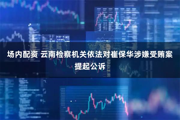 场内配资 云南检察机关依法对崔保华涉嫌受贿案提起公诉