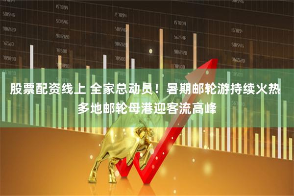 股票配资线上 全家总动员！暑期邮轮游持续火热 多地邮轮母港迎客流高峰