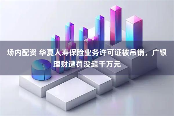 场内配资 华夏人寿保险业务许可证被吊销，广银理财遭罚没超千万元