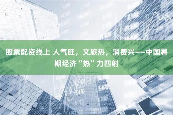股票配资线上 人气旺，文旅热，消费兴——中国暑期经济“热”力四射
