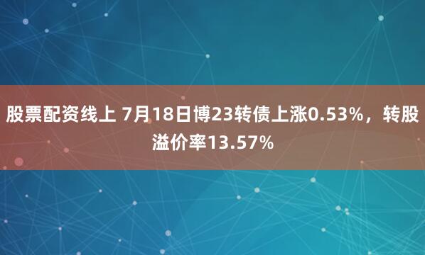 股票配资线上 7月18日博23转债上涨0.53%，转股溢价率13.57%