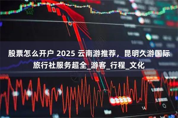 股票怎么开户 2025 云南游推荐，昆明久游国际旅行社服务超全_游客_行程_文化