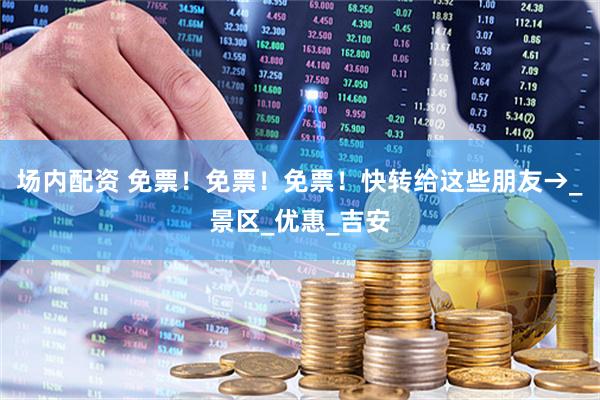 场内配资 免票！免票！免票！快转给这些朋友→_景区_优惠_吉安
