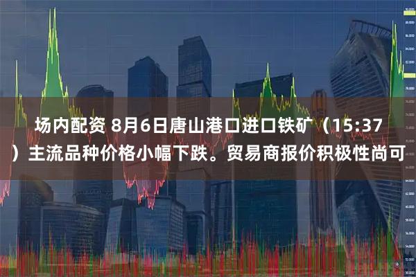 场内配资 8月6日唐山港口进口铁矿（15:37）主流品种价格小幅下跌。贸易商报价积极性尚可