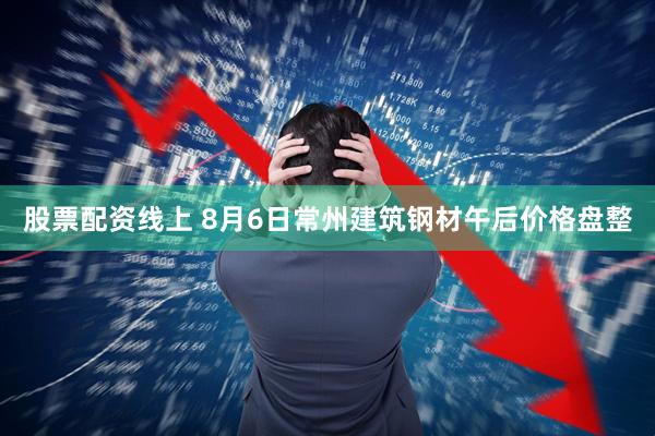 股票配资线上 8月6日常州建筑钢材午后价格盘整
