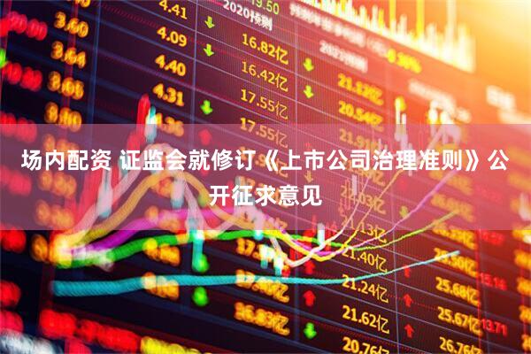场内配资 证监会就修订《上市公司治理准则》公开征求意见