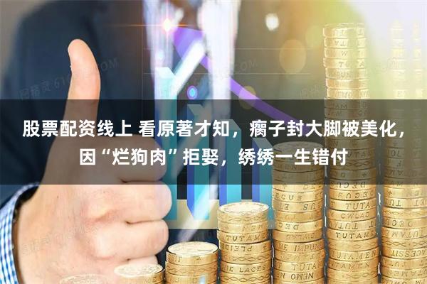 股票配资线上 看原著才知，瘸子封大脚被美化，因“烂狗肉”拒娶，绣绣一生错付