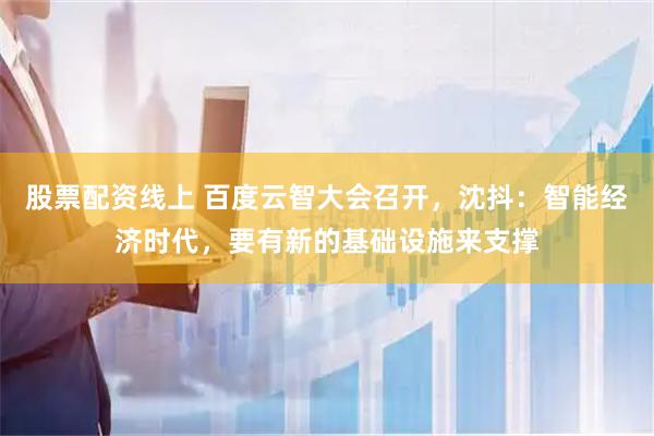 股票配资线上 百度云智大会召开，沈抖：智能经济时代，要有新的基础设施来支撑