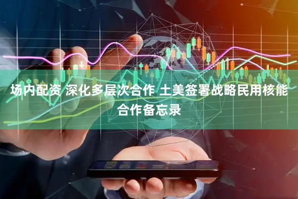 场内配资 深化多层次合作 土美签署战略民用核能合作备忘录