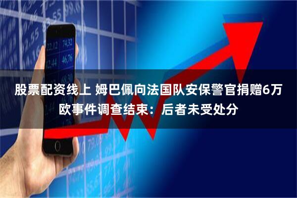 股票配资线上 姆巴佩向法国队安保警官捐赠6万欧事件调查结束：后者未受处分