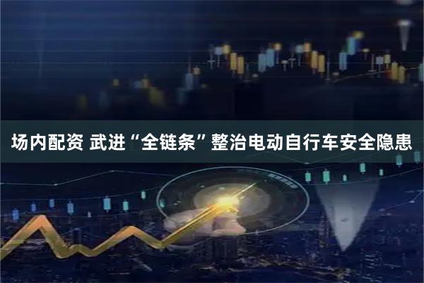 场内配资 武进“全链条”整治电动自行车安全隐患