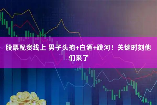 股票配资线上 男子头孢+白酒+跳河！关键时刻他们来了