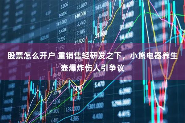 股票怎么开户 重销售轻研发之下，小熊电器养生壶爆炸伤人引争议