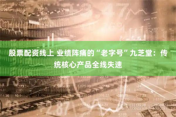 股票配资线上 业绩阵痛的“老字号”九芝堂：传统核心产品全线失速