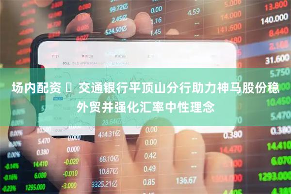 场内配资 ​交通银行平顶山分行助力神马股份稳外贸并强化汇率中性理念