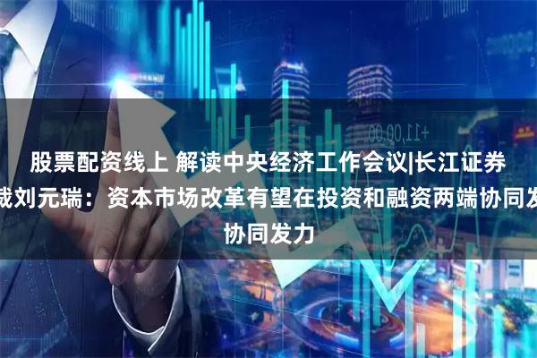 股票配资线上 解读中央经济工作会议|长江证券总裁刘元瑞：资本市场改革有望在投资和融资两端协同发力