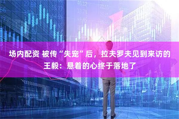 场内配资 被传“失宠”后，拉夫罗夫见到来访的王毅：悬着的心终于落地了
