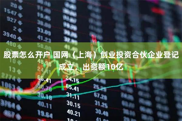 股票怎么开户 国网（上海）创业投资合伙企业登记成立，出资额10亿
