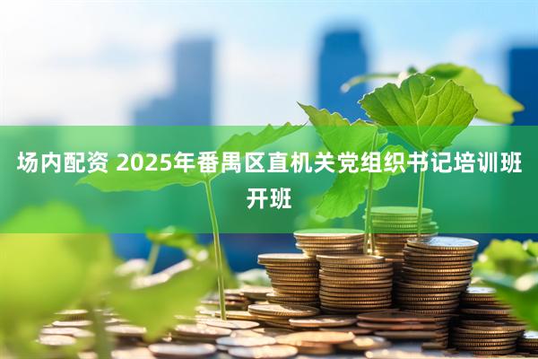 场内配资 2025年番禺区直机关党组织书记培训班开班