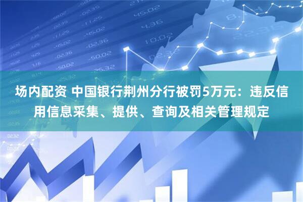 场内配资 中国银行荆州分行被罚5万元：违反信用信息采集、提供、查询及相关管理规定