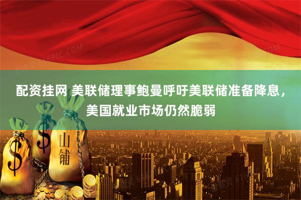 配资挂网 美联储理事鲍曼呼吁美联储准备降息，美国就业市场仍然脆弱