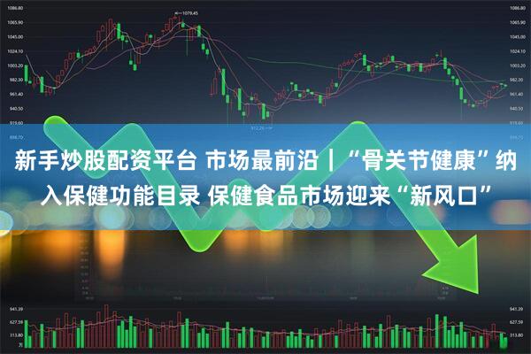 新手炒股配资平台 市场最前沿｜“骨关节健康”纳入保健功能目录 保健食品市场迎来“新风口”
