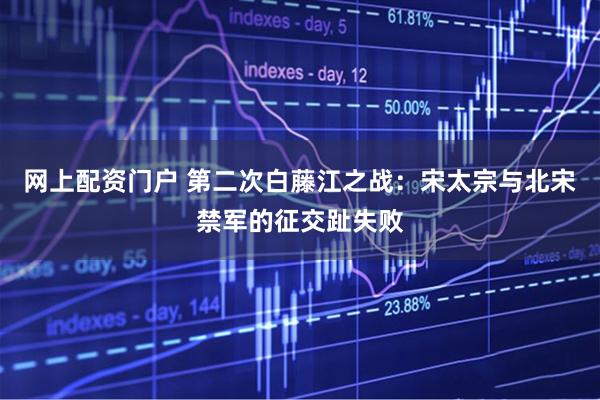 网上配资门户 第二次白藤江之战：宋太宗与北宋禁军的征交趾失败