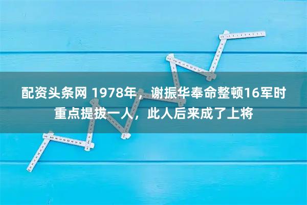 配资头条网 1978年，谢振华奉命整顿16军时重点提拔一人，此人后来成了上将