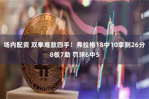 场内配资 双拳难敌四手！弗拉格18中10拿到26分8板7助 罚球6中5
