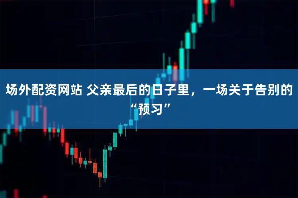 场外配资网站 父亲最后的日子里，一场关于告别的“预习”