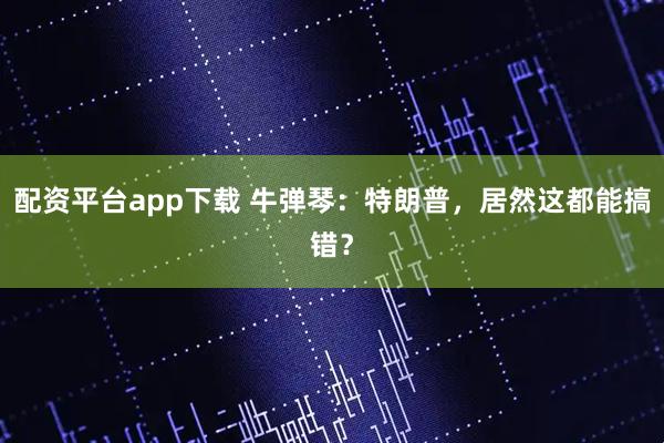 配资平台app下载 牛弹琴：特朗普，居然这都能搞错？