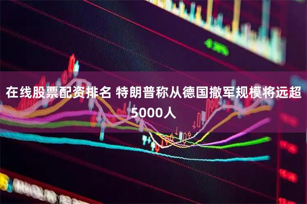 在线股票配资排名 特朗普称从德国撤军规模将远超5000人