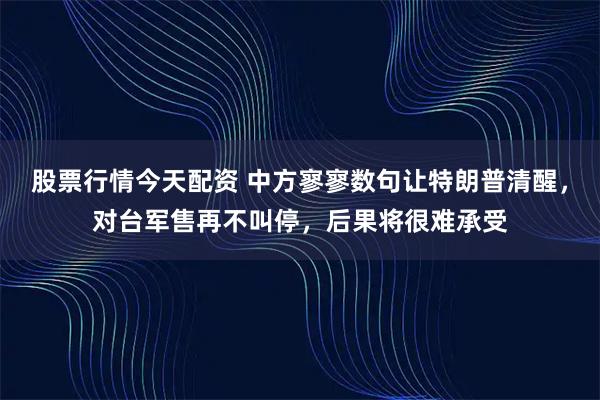 股票行情今天配资 中方寥寥数句让特朗普清醒，对台军售再不叫停，后果将很难承受