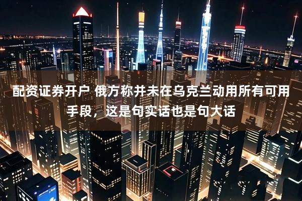 配资证券开户 俄方称并未在乌克兰动用所有可用手段，这是句实话也是句大话