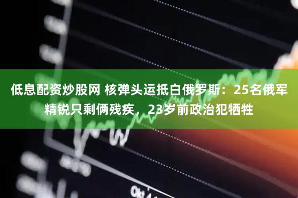 低息配资炒股网 核弹头运抵白俄罗斯：25名俄军精锐只剩俩残疾，23岁前政治犯牺牲