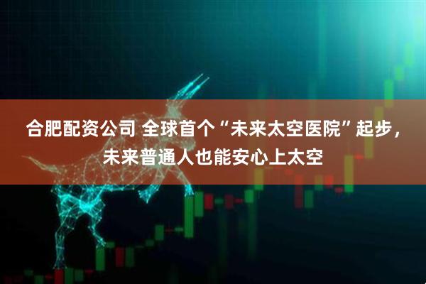 合肥配资公司 全球首个“未来太空医院”起步，未来普通人也能安心上太空