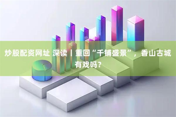 炒股配资网址 深读丨重回“千铺盛景”，香山古城有戏吗？