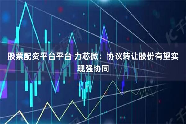 股票配资平台平台 力芯微：协议转让股份有望实现强协同
