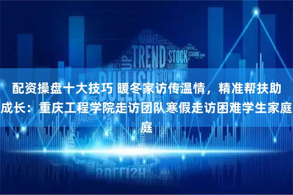 配资操盘十大技巧 暖冬家访传温情，精准帮扶助成长：重庆工程学院走访团队寒假走访困难学生家庭