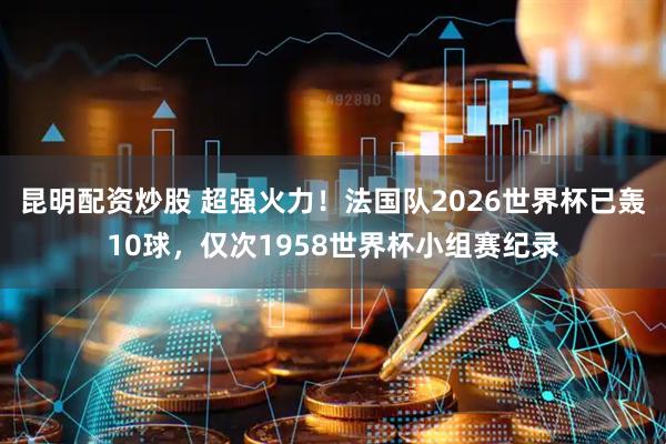 昆明配资炒股 超强火力！法国队2026世界杯已轰10球，仅次1958世界杯小组赛纪录