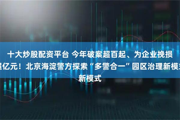 十大炒股配资平台 今年破案超百起、为企业挽损超亿元！北京海淀警方探索“多警合一”园区治理新模式
